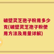 破壁灵芝孢子粉用多少克(破壁灵芝孢子粉使用方法及用量详解)