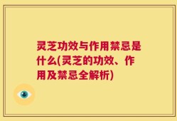 灵芝功效与作用禁忌是什么(灵芝的功效、作用及禁忌全解析)
