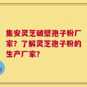 集安灵芝破壁孢子粉厂家？了解灵芝孢子粉的生产厂家？