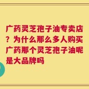 广药灵芝孢子油专卖店？为什么那么多人购买广药那个灵芝孢子油呢是大品牌吗