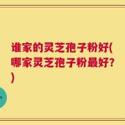 谁家的灵芝孢子粉好(哪家灵芝孢子粉最好？)