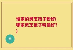 谁家的灵芝孢子粉好(哪家灵芝孢子粉最好？)