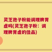 灵芝孢子粉能调理脾胃虚吗(灵芝孢子粉：调理脾胃虚的佳品)