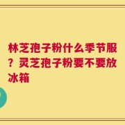 林芝孢子粉什么季节服？灵芝孢子粉要不要放冰箱