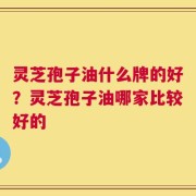灵芝孢子油什么牌的好？灵芝孢子油哪家比较好的