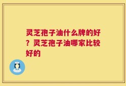 灵芝孢子油什么牌的好？灵芝孢子油哪家比较好的