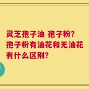 灵芝孢子油 孢子粉？孢子粉有油花和无油花有什么区别？