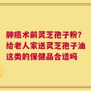肺癌术前灵芝孢子粉？给老人家送灵芝孢子油这类的保健品合适吗