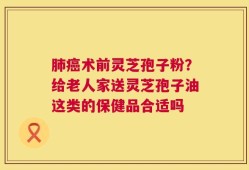 肺癌术前灵芝孢子粉？给老人家送灵芝孢子油这类的保健品合适吗