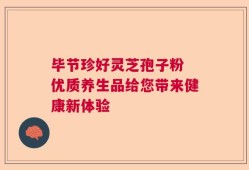 毕节珍好灵芝孢子粉 优质养生品给您带来健康新体验
