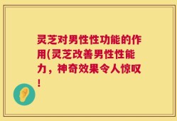 灵芝对男性性功能的作用(灵芝改善男性性能力，神奇效果令人惊叹！