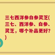 三七西洋参白参灵芝(三七、西洋参、白参、灵芝，哪个补品更好？)