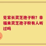 见家长灵芝孢子粉？幸福来灵芝孢子粉有人听过吗