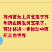 苏州雷允上灵芝孢子苏州药企研发灵芝孢子，预计将进一步推动中医药走向世界