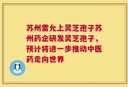 苏州雷允上灵芝孢子苏州药企研发灵芝孢子，预计将进一步推动中医药走向世界