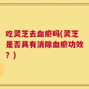 吃灵芝去血瘀吗(灵芝是否具有消除血瘀功效？)