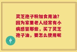 灵芝孢子粉加食用油？因为家里老人经常有小病感冒那些，买了灵芝孢子油，要怎么使用呢