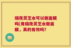 隔夜灵芝水可以做面膜吗(用隔夜灵芝水做面膜，真的有效吗？