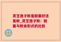 灵芝孢子粉是胶囊好还是粉_灵芝孢子粉：胶囊与粉末形式的比较