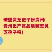 破壁灵芝孢子粉贵州(贵州出产高品质破壁灵芝孢子粉)