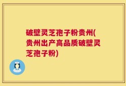 破壁灵芝孢子粉贵州(贵州出产高品质破壁灵芝孢子粉)