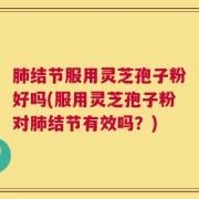 肺结节服用灵芝孢子粉好吗(服用灵芝孢子粉对肺结节有效吗？)