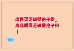 出售灵芝破壁孢子粉_高品质灵芝破壁孢子粉 )