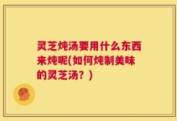 灵芝炖汤要用什么东西来炖呢(如何炖制美味的灵芝汤？)