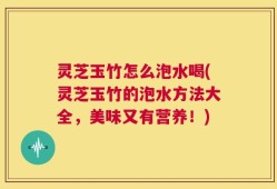 灵芝玉竹怎么泡水喝(灵芝玉竹的泡水方法大全，美味又有营养！)