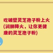 吃破壁灵芝孢子粉上火(润肺降火，让你更健康的灵芝孢子粉)