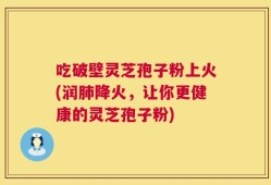 吃破壁灵芝孢子粉上火(润肺降火，让你更健康的灵芝孢子粉)
