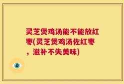 灵芝煲鸡汤能不能放红枣(灵芝煲鸡汤佐红枣，滋补不失美味)