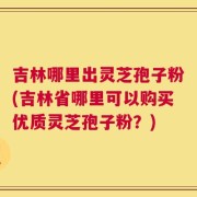 吉林哪里出灵芝孢子粉(吉林省哪里可以购买优质灵芝孢子粉？)