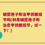 破壁孢子粉治甲状腺结节吗(利用破壁孢子粉治愈甲状腺结节，试一下！)