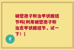 破壁孢子粉治甲状腺结节吗(利用破壁孢子粉治愈甲状腺结节，试一下！)