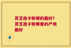 灵芝孢子粉哪的最好？灵芝孢子粉哪里的产地最好