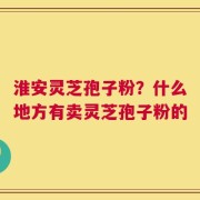 淮安灵芝孢子粉？什么地方有卖灵芝孢子粉的