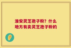 淮安灵芝孢子粉？什么地方有卖灵芝孢子粉的