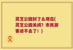 灵芝公园封了么现在(灵芝公园关闭？市民游客进不去了！)