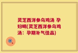 灵芝西洋参乌鸡汤 孕妇喝(灵芝西洋参乌鸡汤：孕期补气佳品)