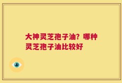 大神灵芝孢子油？哪种灵芝孢子油比较好