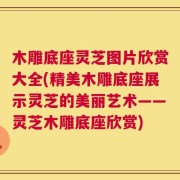 木雕底座灵芝图片欣赏大全(精美木雕底座展示灵芝的美丽艺术——灵芝木雕底座欣赏)