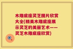 木雕底座灵芝图片欣赏大全(精美木雕底座展示灵芝的美丽艺术——灵芝木雕底座欣赏)