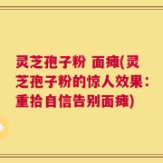 灵芝孢子粉 面瘫(灵芝孢子粉的惊人效果：重拾自信告别面瘫)