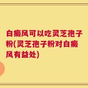 白癜风可以吃灵芝孢子粉(灵芝孢子粉对白癜风有益处)