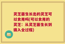 灵芝菌生长出的灵芝可以食用吗(可以食用的灵芝：从灵芝菌生长到摄入全过程)
