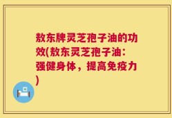 敖东牌灵芝孢子油的功效(敖东灵芝孢子油：强健身体，提高免疫力)