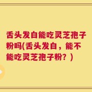 舌头发白能吃灵芝孢子粉吗(舌头发白，能不能吃灵芝孢子粉？)
