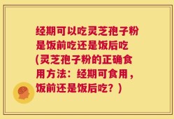 经期可以吃灵芝孢子粉是饭前吃还是饭后吃 (灵芝孢子粉的正确食用方法：经期可食用，饭前还是饭后吃？)