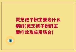 灵芝孢子粉主要治什么病好(灵芝孢子粉的主要疗效及应用场合)